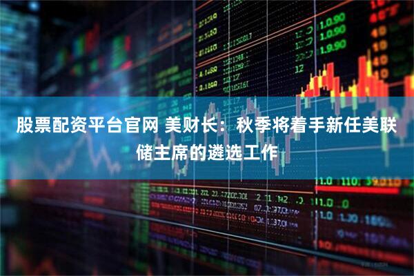 股票配资平台官网 美财长：秋季将着手新任美联储主席的遴选工作