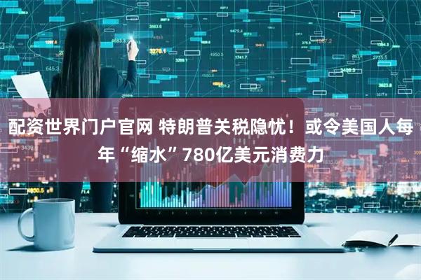 配资世界门户官网 特朗普关税隐忧！或令美国人每年“缩水”780亿美元消费力