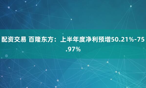 配资交易 百隆东方：上半年度净利预增50.21%-75.97%