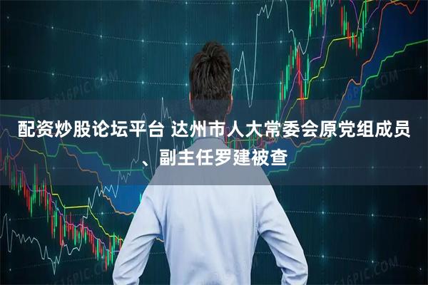 配资炒股论坛平台 达州市人大常委会原党组成员、副主任罗建被查