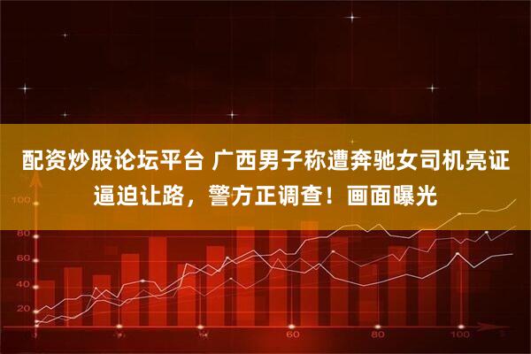 配资炒股论坛平台 广西男子称遭奔驰女司机亮证逼迫让路，警方正调查！画面曝光