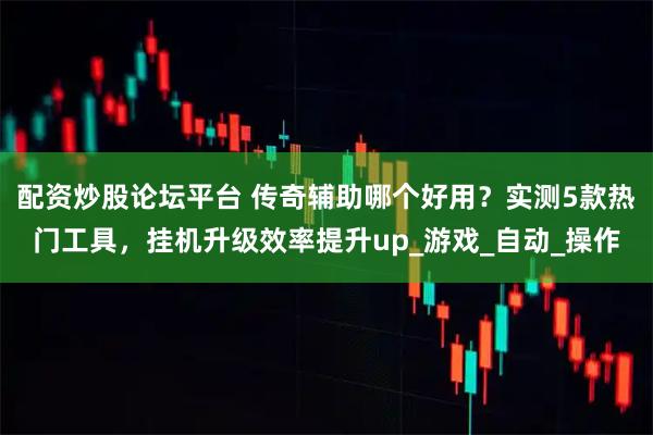 配资炒股论坛平台 传奇辅助哪个好用？实测5款热门工具，挂机升级效率提升up_游戏_自动_操作