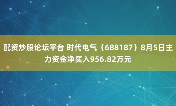 配资炒股论坛平台 时代电气（688187）8月5日主力资金净买入956.82万元
