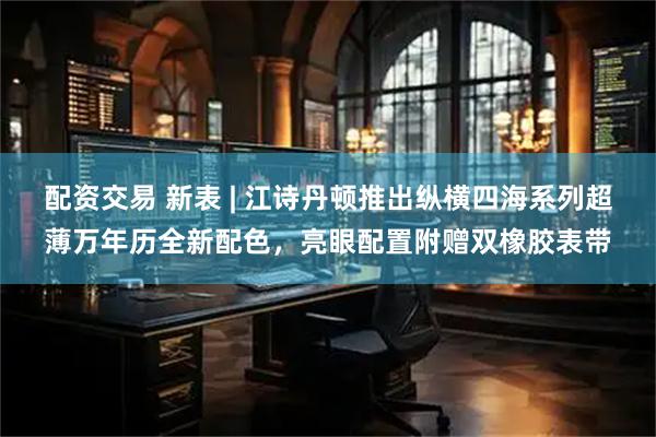 配资交易 新表 | 江诗丹顿推出纵横四海系列超薄万年历全新配色，亮眼配置附赠双橡胶表带