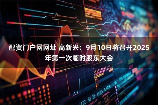 配资门户网网址 高新兴：9月10日将召开2025年第一次临时股东大会