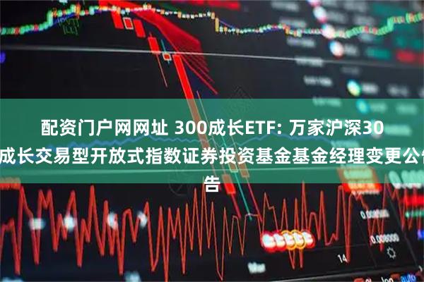 配资门户网网址 300成长ETF: 万家沪深300成长交易型开放式指数证券投资基金基金经理变更公告