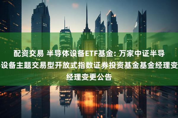 配资交易 半导体设备ETF基金: 万家中证半导体材料设备主题交易型开放式指数证券投资基金基金经理变更公告