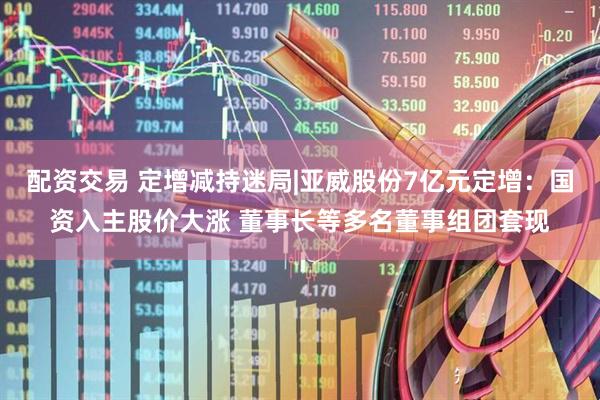 配资交易 定增减持迷局|亚威股份7亿元定增：国资入主股价大涨 董事长等多名董事组团套现