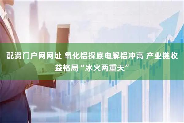 配资门户网网址 氧化铝探底电解铝冲高 产业链收益格局“冰火两重天”