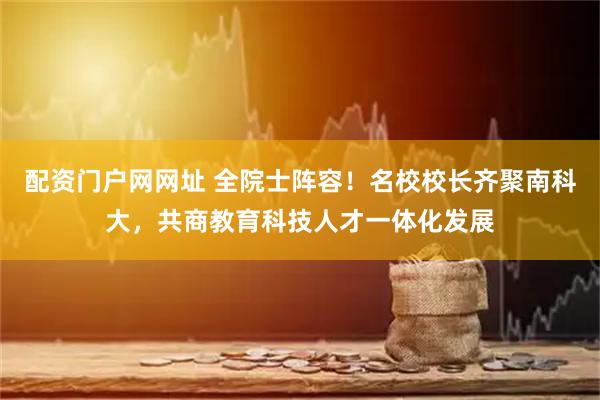 配资门户网网址 全院士阵容！名校校长齐聚南科大，共商教育科技人才一体化发展