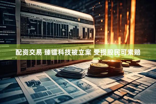 配资交易 臻镭科技被立案 受损股民可索赔