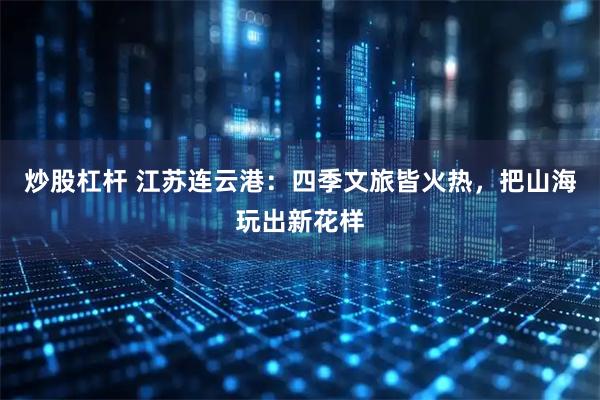炒股杠杆 江苏连云港：四季文旅皆火热，把山海玩出新花样