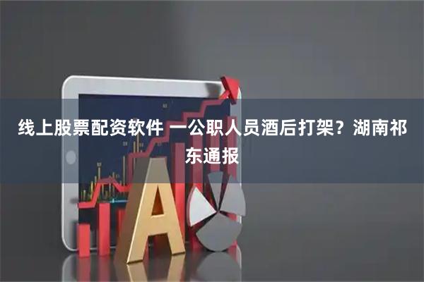 线上股票配资软件 一公职人员酒后打架？湖南祁东通报