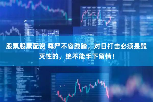 股票股票配资 尊严不容践踏，对日打击必须是毁灭性的，绝不能手下留情！