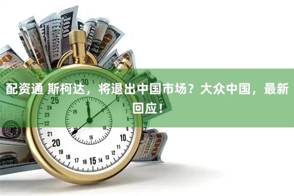 配资通 斯柯达，将退出中国市场？大众中国，最新回应！