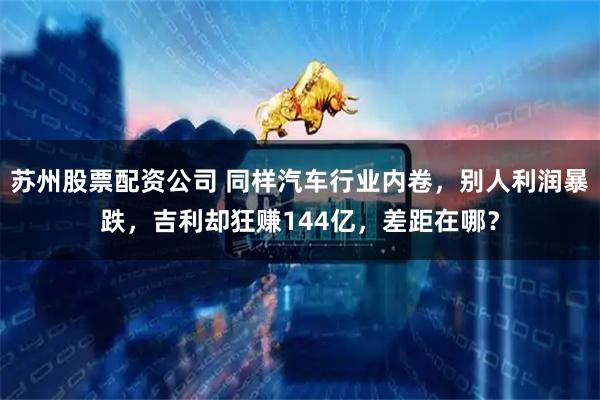 苏州股票配资公司 同样汽车行业内卷，别人利润暴跌，吉利却狂赚144亿，差距在哪？