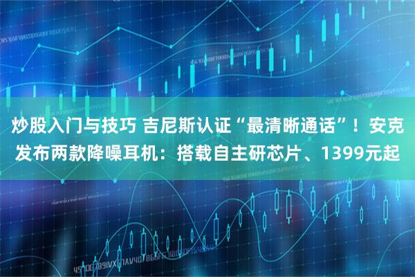炒股入门与技巧 吉尼斯认证“最清晰通话”！安克发布两款降噪耳机：搭载自主研芯片、1399元起